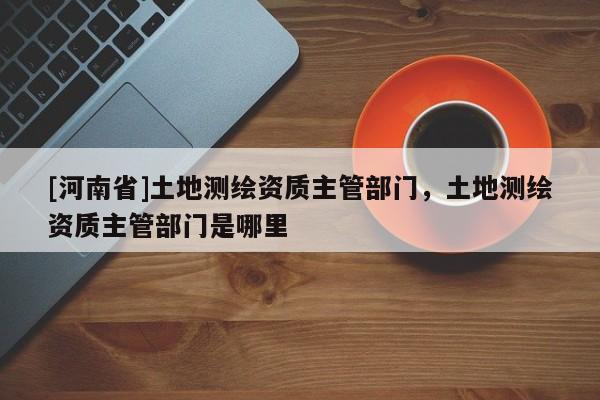 [河南省]土地測繪資質主管部門，土地測繪資質主管部門是哪里