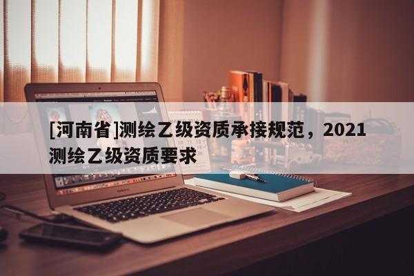 [河南省]測繪乙級資質(zhì)承接規(guī)范，2021測繪乙級資質(zhì)要求