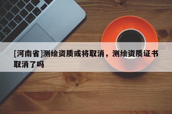 [河南省]測繪資質或將取消，測繪資質證書取消了嗎