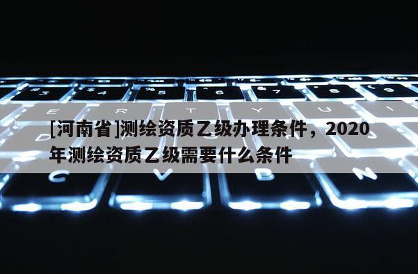 [河南省]測繪資質乙級辦理條件，2020年測繪資質乙級需要什么條件