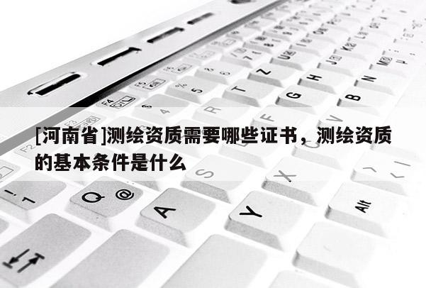[河南省]測繪資質需要哪些證書，測繪資質的基本條件是什么