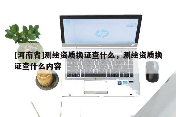 [河南省]測繪資質換證查什么，測繪資質換證查什么內容