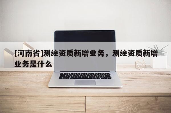 [河南省]測繪資質新增業務，測繪資質新增業務是什么