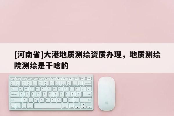 [河南省]大港地質測繪資質辦理，地質測繪院測繪是干啥的