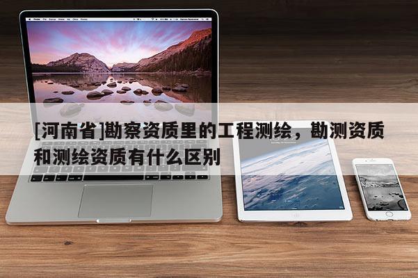 [河南省]勘察資質(zhì)里的工程測(cè)繪，勘測(cè)資質(zhì)和測(cè)繪資質(zhì)有什么區(qū)別