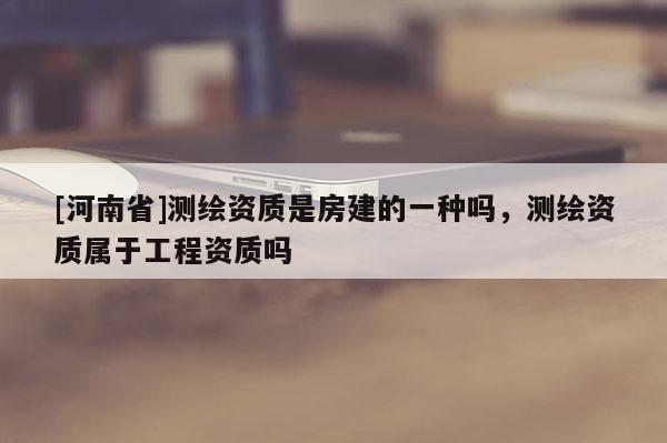 [河南省]測繪資質(zhì)是房建的一種嗎，測繪資質(zhì)屬于工程資質(zhì)嗎