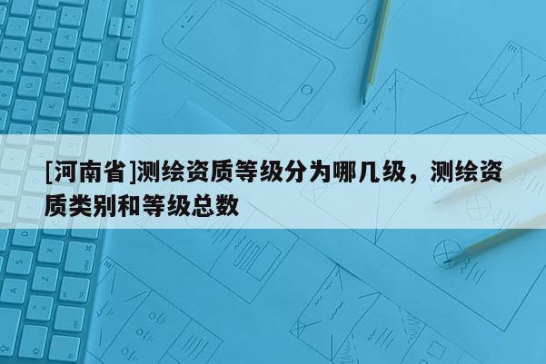 [河南省]測繪資質(zhì)等級分為哪幾級，測繪資質(zhì)類別和等級總數(shù)