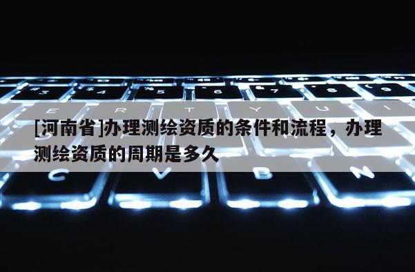 [河南省]辦理測繪資質(zhì)的條件和流程，辦理測繪資質(zhì)的周期是多久