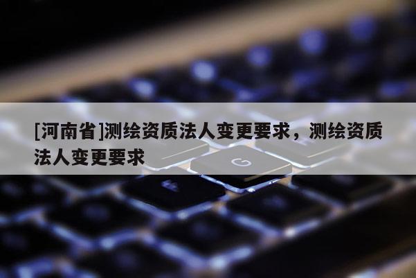 [河南省]測(cè)繪資質(zhì)法人變更要求，測(cè)繪資質(zhì)法人變更要求