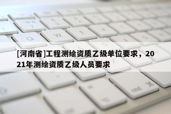 [河南省]工程測繪資質乙級單位要求，2021年測繪資質乙級人員要求