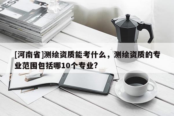 [河南省]測繪資質(zhì)能考什么，測繪資質(zhì)的專業(yè)范圍包括哪10個專業(yè)?