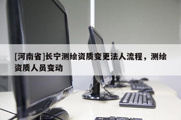 [河南省]長(zhǎng)寧測(cè)繪資質(zhì)變更法人流程，測(cè)繪資質(zhì)人員變動(dòng)