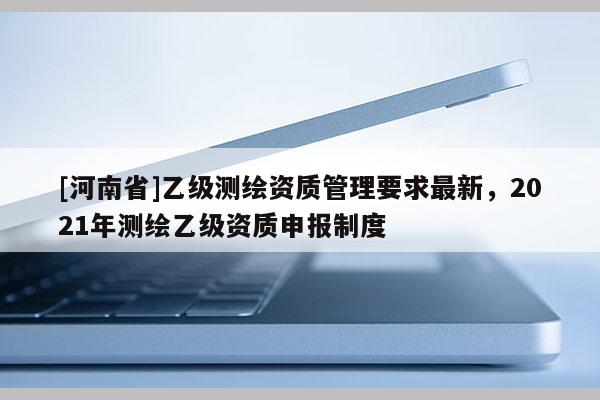 [河南省]乙級(jí)測(cè)繪資質(zhì)管理要求最新，2021年測(cè)繪乙級(jí)資質(zhì)申報(bào)制度