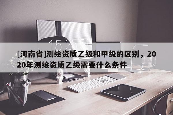 [河南省]測繪資質乙級和甲級的區別，2020年測繪資質乙級需要什么條件