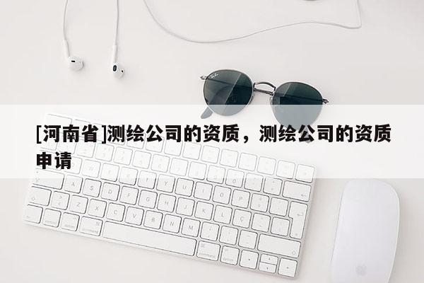 [河南省]測繪公司的資質(zhì)，測繪公司的資質(zhì)申請