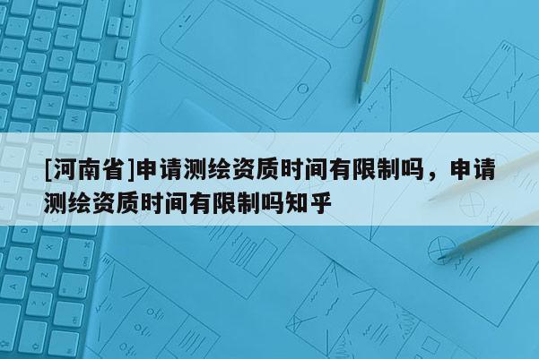 [河南省]申請測繪資質時間有限制嗎，申請測繪資質時間有限制嗎知乎