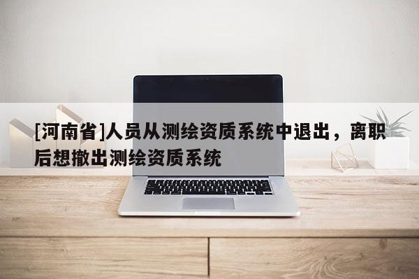 [河南省]人員從測繪資質系統中退出，離職后想撤出測繪資質系統