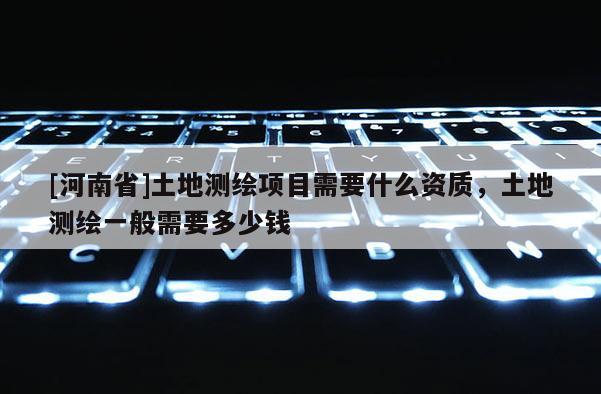 [河南省]土地測繪項目需要什么資質，土地測繪一般需要多少錢