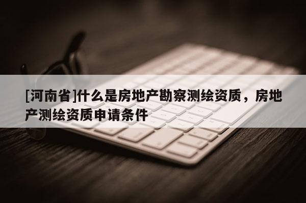 [河南省]什么是房地產勘察測繪資質，房地產測繪資質申請條件