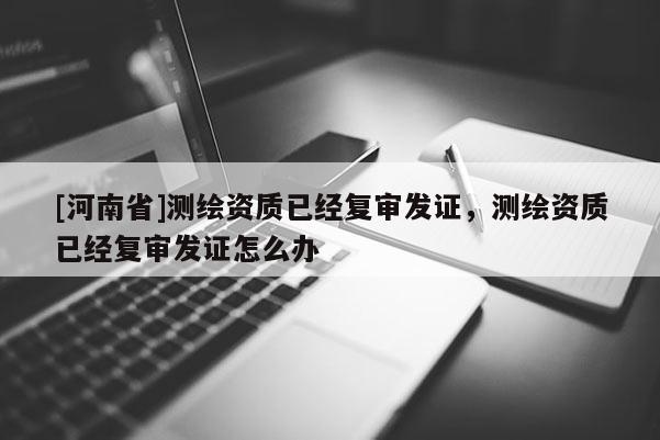 [河南省]測繪資質(zhì)已經(jīng)復(fù)審發(fā)證，測繪資質(zhì)已經(jīng)復(fù)審發(fā)證怎么辦