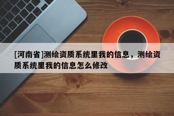 [河南省]測繪資質系統里我的信息，測繪資質系統里我的信息怎么修改