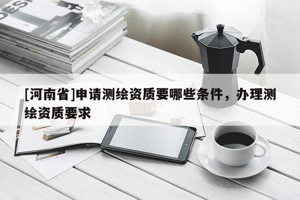 [河南省]申請測繪資質(zhì)要哪些條件，辦理測繪資質(zhì)要求