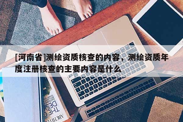 [河南省]測繪資質核查的內容，測繪資質年度注冊核查的主要內容是什么
