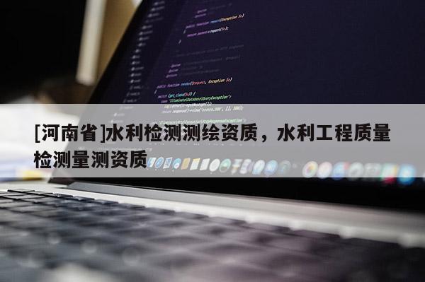 [河南省]水利檢測(cè)測(cè)繪資質(zhì)，水利工程質(zhì)量檢測(cè)量測(cè)資質(zhì)