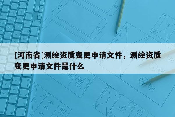 [河南省]測繪資質(zhì)變更申請文件，測繪資質(zhì)變更申請文件是什么