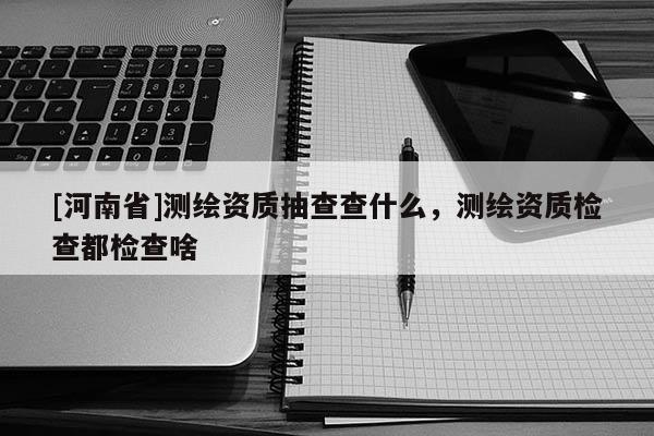 [河南省]測繪資質抽查查什么，測繪資質檢查都檢查啥