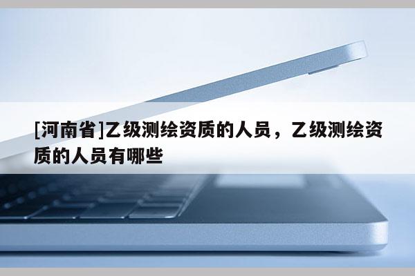 [河南省]乙級測繪資質的人員，乙級測繪資質的人員有哪些