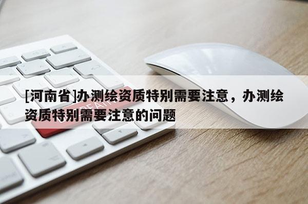 [河南省]辦測繪資質特別需要注意，辦測繪資質特別需要注意的問題