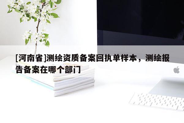 [河南省]測(cè)繪資質(zhì)備案回執(zhí)單樣本，測(cè)繪報(bào)告?zhèn)浒冈谀膫€(gè)部門(mén)
