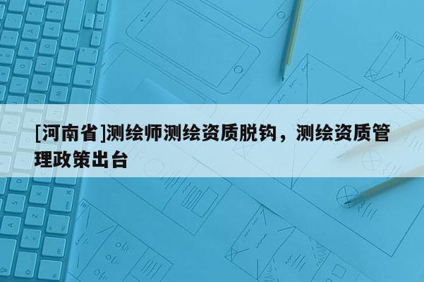 [河南省]測繪師測繪資質脫鉤，測繪資質管理政策出臺