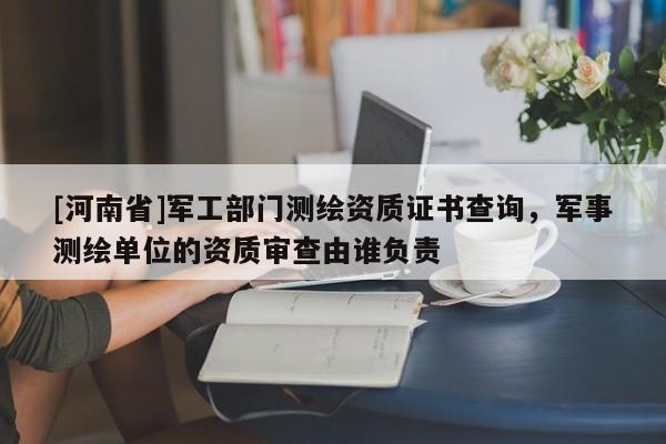 [河南省]軍工部門測繪資質(zhì)證書查詢，軍事測繪單位的資質(zhì)審查由誰負責(zé)