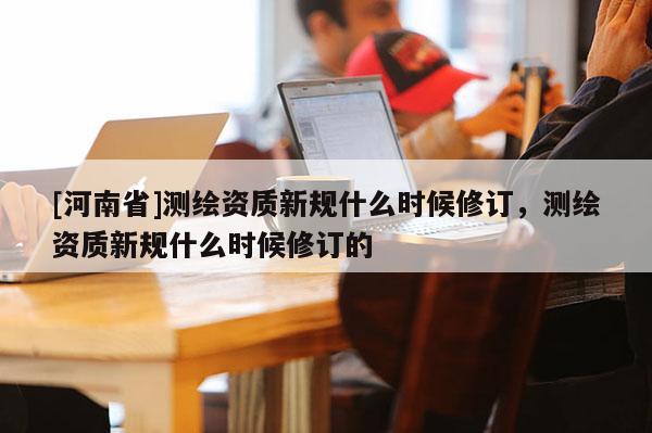 [河南省]測繪資質新規什么時候修訂，測繪資質新規什么時候修訂的