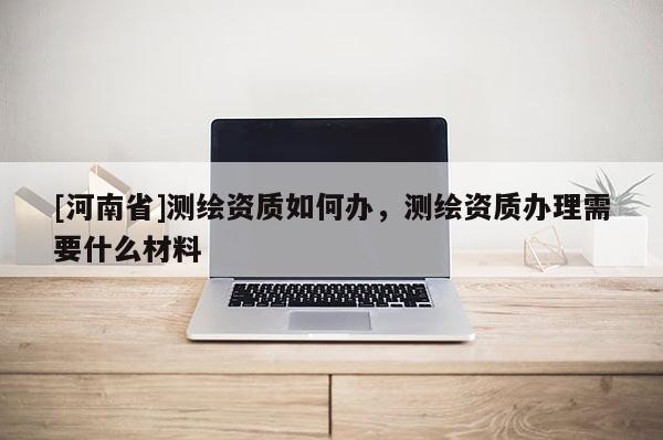 [河南省]測繪資質如何辦，測繪資質辦理需要什么材料