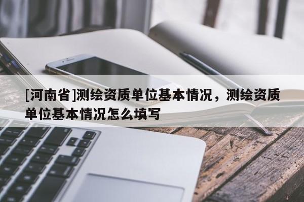 [河南省]測(cè)繪資質(zhì)單位基本情況，測(cè)繪資質(zhì)單位基本情況怎么填寫