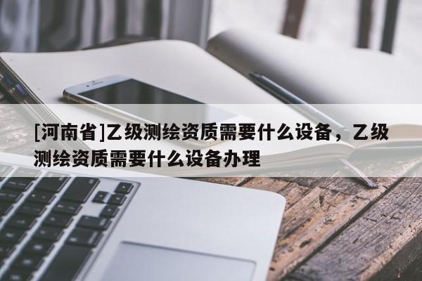 [河南省]乙級測繪資質需要什么設備，乙級測繪資質需要什么設備辦理
