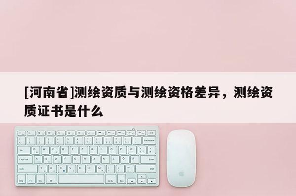 [河南省]測繪資質(zhì)與測繪資格差異，測繪資質(zhì)證書是什么