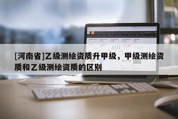 [河南省]乙級測繪資質(zhì)升甲級，甲級測繪資質(zhì)和乙級測繪資質(zhì)的區(qū)別