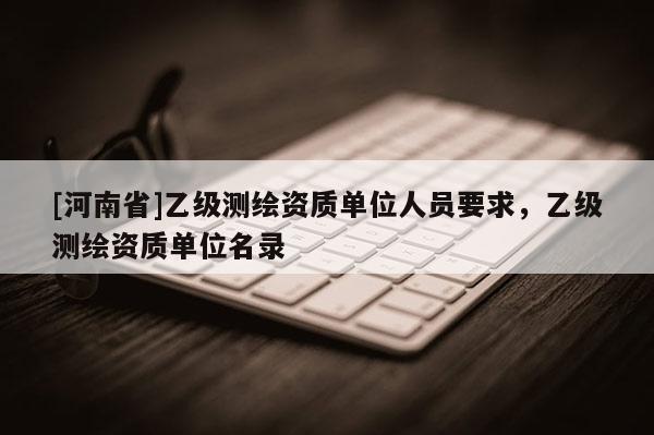 [河南省]乙級(jí)測(cè)繪資質(zhì)單位人員要求，乙級(jí)測(cè)繪資質(zhì)單位名錄