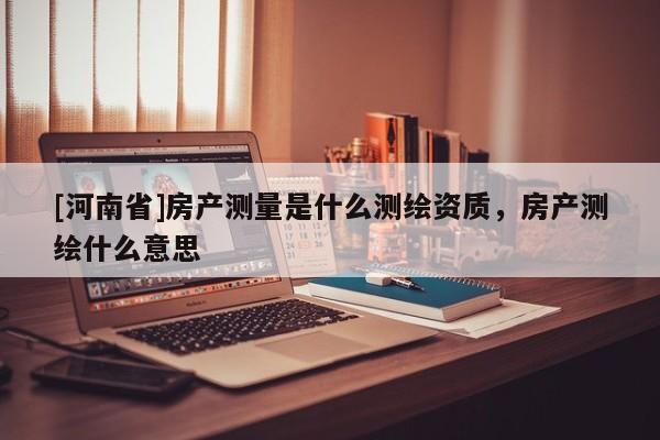 [河南省]房產測量是什么測繪資質，房產測繪什么意思