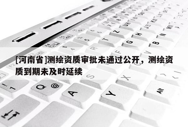 [河南省]測繪資質審批未通過公開，測繪資質到期未及時延續