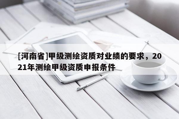 [河南省]甲級測繪資質(zhì)對業(yè)績的要求，2021年測繪甲級資質(zhì)申報條件