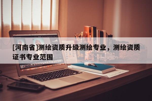 [河南省]測(cè)繪資質(zhì)升級(jí)測(cè)繪專(zhuān)業(yè)，測(cè)繪資質(zhì)證書(shū)專(zhuān)業(yè)范圍