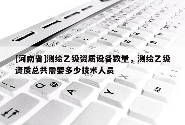 [河南省]測繪乙級資質設備數量，測繪乙級資質總共需要多少技術人員