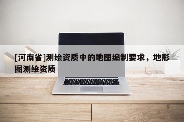 [河南省]測繪資質中的地圖編制要求，地形圖測繪資質