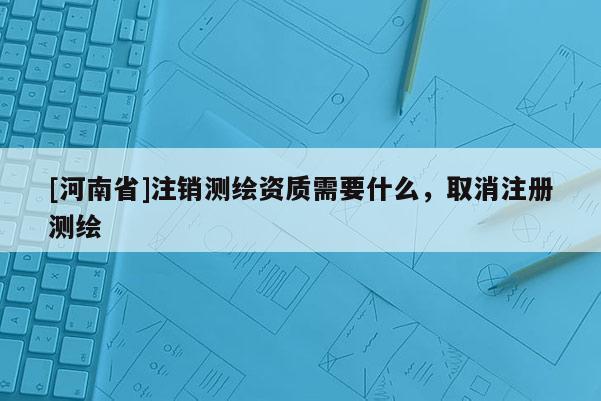 [河南省]注銷測繪資質需要什么，取消注冊測繪