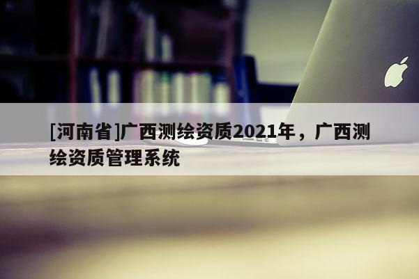 [河南省]廣西測繪資質2021年，廣西測繪資質管理系統